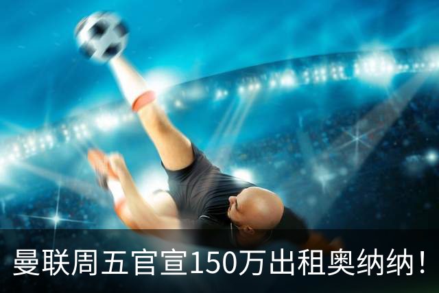 曼联周五官宣150万出租奥纳纳！拒绝让他当替补原因曝光，预计最终免费走人