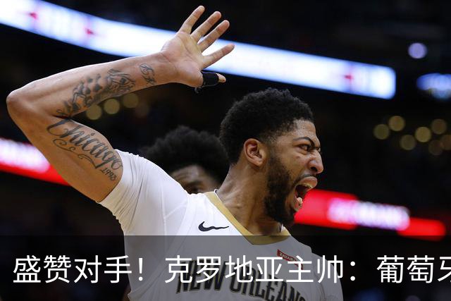 盛赞对手！克罗地亚主帅：葡萄牙是夺冠热门之一 C罗随时可能进球